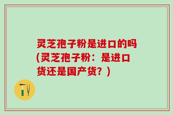 灵芝孢子粉是进口的吗(灵芝孢子粉：是进口货还是国产货？)