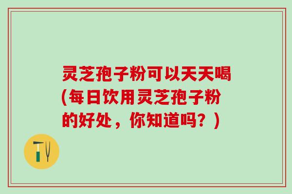 灵芝孢子粉可以天天喝(每日饮用灵芝孢子粉的好处，你知道吗？)