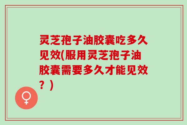 灵芝孢子油胶囊吃多久见效(服用灵芝孢子油胶囊需要多久才能见效？)