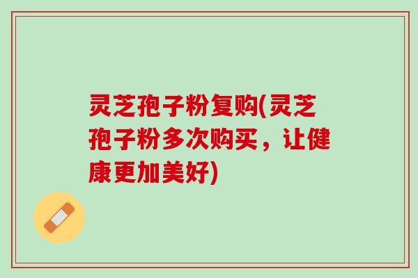 灵芝孢子粉复购(灵芝孢子粉多次购买，让健康更加美好)