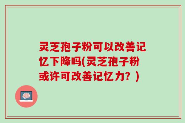 灵芝孢子粉可以改善记忆下降吗(灵芝孢子粉或许可改善记忆力？)