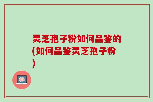 灵芝孢子粉如何品鉴的(如何品鉴灵芝孢子粉)