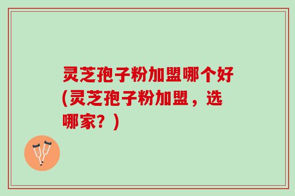 灵芝孢子粉加盟哪个好(灵芝孢子粉加盟,选哪家?) 灵芝孢子粉加盟哪个好(灵芝孢子粉加盟,选哪家?)