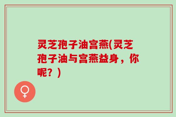 灵芝孢子油宫燕(灵芝孢子油与宫燕益身，你呢？)