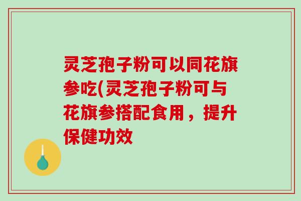 灵芝孢子粉可以同花旗参吃(灵芝孢子粉可与花旗参搭配食用，提升保健功效