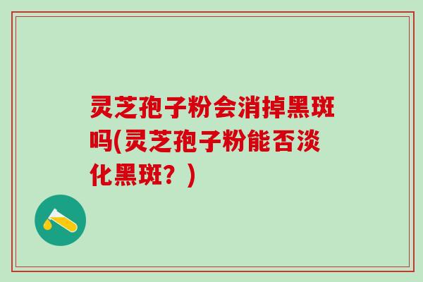灵芝孢子粉会消掉黑斑吗(灵芝孢子粉能否淡化黑斑？)