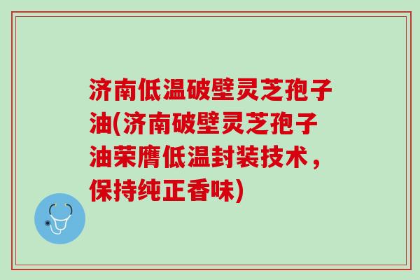 济南低温破壁灵芝孢子油(济南破壁灵芝孢子油荣膺低温封装技术，保持纯正香味)
