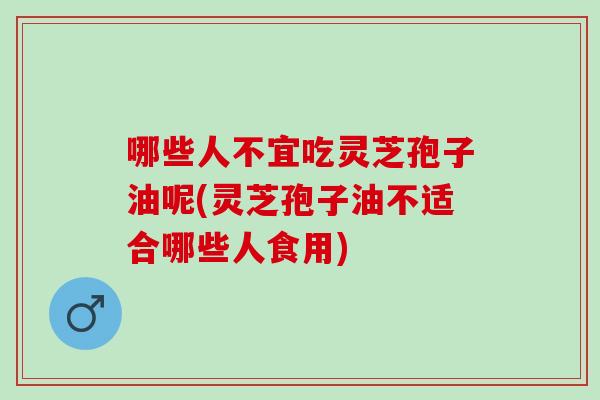 哪些人不宜吃灵芝孢子油呢(灵芝孢子油不适合哪些人食用)