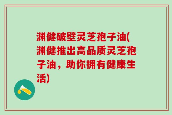 渊健破壁灵芝孢子油(渊健推出高品质灵芝孢子油,助你拥有健康生活) 渊健破壁灵芝孢子油(渊健推出高品质灵芝孢子油,助你拥有健康生活)