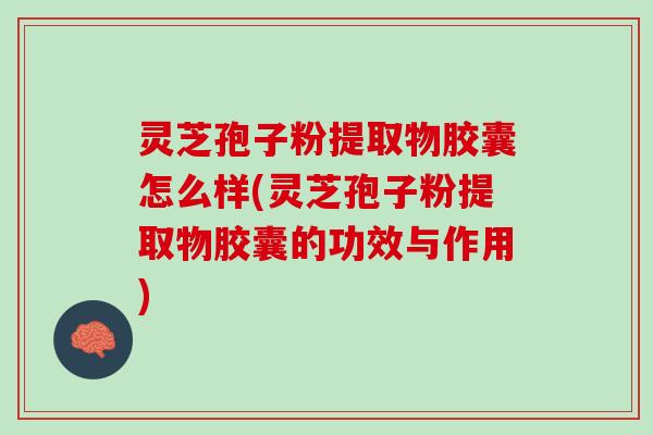 灵芝孢子粉提取物胶囊怎么样(灵芝孢子粉提取物胶囊的功效与作用)