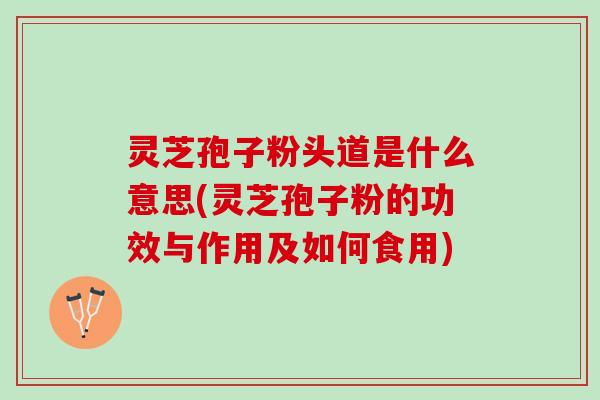 灵芝孢子粉头道是什么意思(灵芝孢子粉的功效与作用及如何食用)