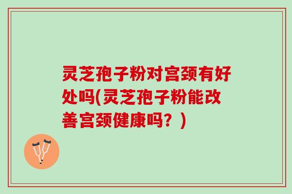 灵芝孢子粉对宫颈有好处吗(灵芝孢子粉能改善宫颈健康吗？)