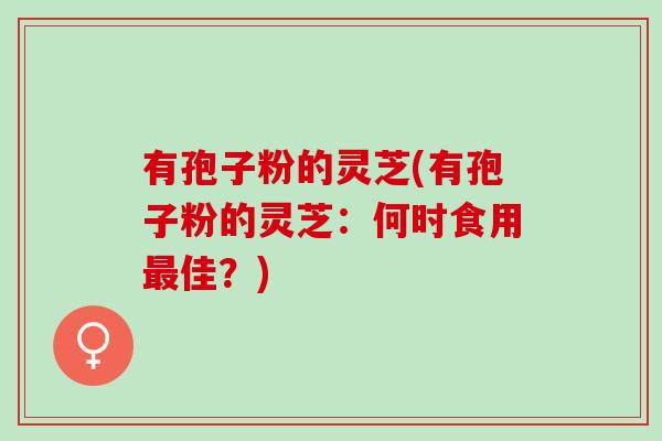 有孢子粉的灵芝(有孢子粉的灵芝：何时食用最佳？)