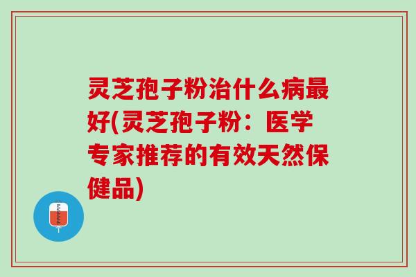 灵芝孢子粉治什么病最好(灵芝孢子粉：医学专家推荐的有效天然保健品)