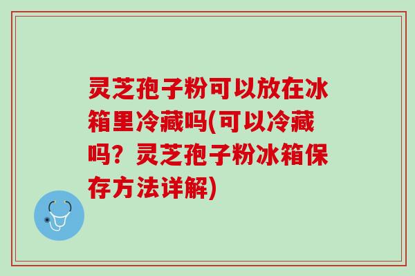 灵芝孢子粉可以放在冰箱里冷藏吗(可以冷藏吗？灵芝孢子粉冰箱保存方法详解)