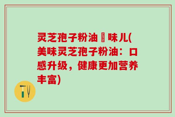灵芝孢子粉油齁味儿(美味灵芝孢子粉油：口感升级，健康更加营养丰富)