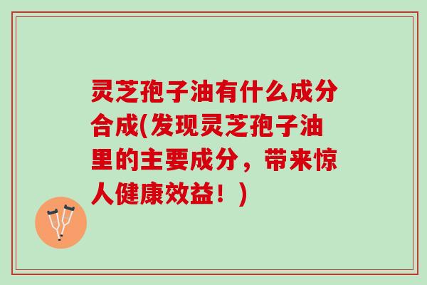 灵芝孢子油有什么成分合成(发现灵芝孢子油里的主要成分，带来惊人健康效益！)