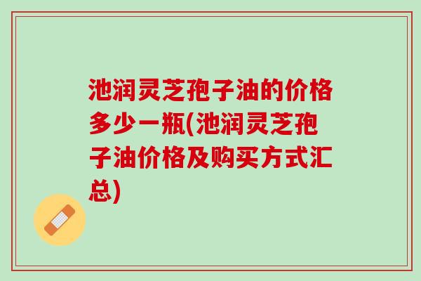 池润灵芝孢子油的价格多少一瓶(池润灵芝孢子油价格及购买方式汇总)