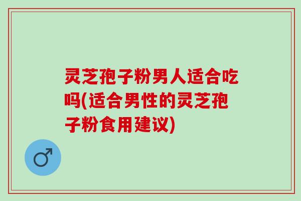 灵芝孢子粉男人适合吃吗(适合男性的灵芝孢子粉食用建议)