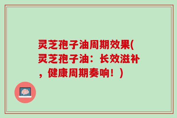 灵芝孢子油周期效果(灵芝孢子油：长效滋补，健康周期奏响！)