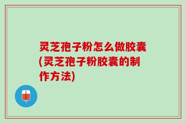 灵芝孢子粉怎么做胶囊(灵芝孢子粉胶囊的制作方法)