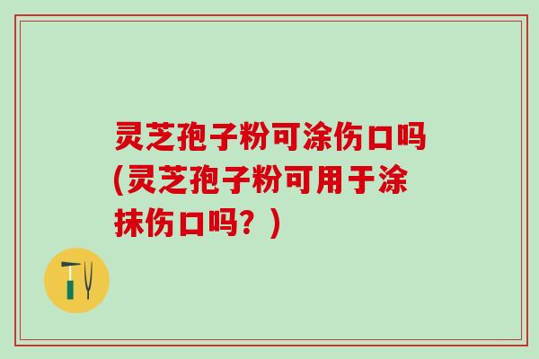 灵芝孢子粉可涂伤口吗(灵芝孢子粉可用于涂抹伤口吗?) 灵芝孢子粉可涂伤口吗(灵芝孢子粉可用于涂抹伤口吗?)
