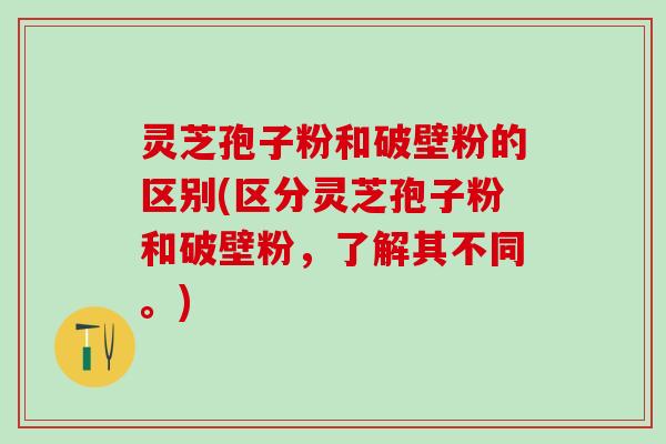 灵芝孢子粉和破壁粉的区别(区分灵芝孢子粉和破壁粉，了解其不同。)