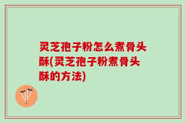 灵芝孢子粉怎么煮骨头酥(灵芝孢子粉煮骨头酥的方法)