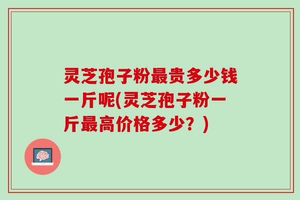 灵芝孢子粉贵多少钱一斤呢(灵芝孢子粉一斤高价格多少?) 灵芝孢子粉贵多少钱一斤呢(灵芝孢子粉一斤高价格多少?)