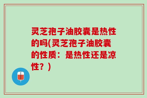灵芝孢子油胶囊是热性的吗(灵芝孢子油胶囊的性质：是热性还是凉性？)