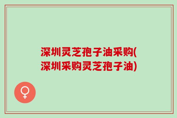 深圳灵芝孢子油采购(深圳采购灵芝孢子油)