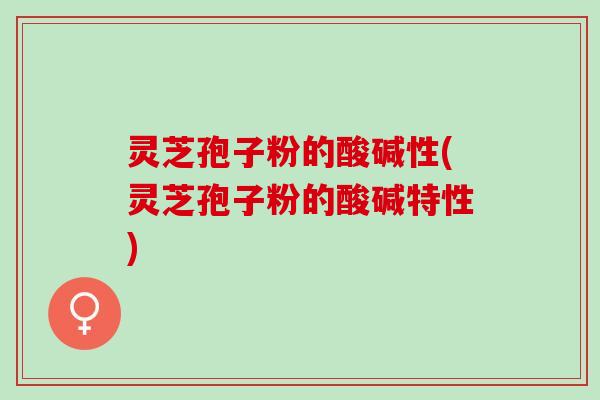 灵芝孢子粉的酸碱性(灵芝孢子粉的酸碱特性) 灵芝孢子粉的酸碱性(灵芝孢子粉的酸碱特性)
