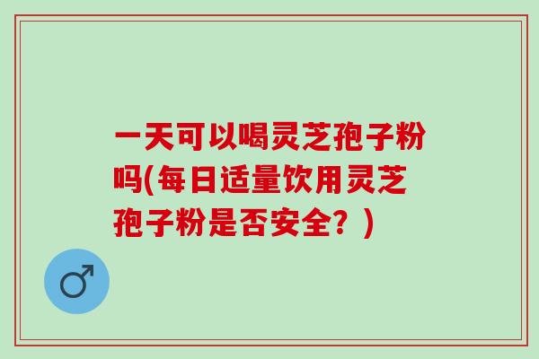 一天可以喝灵芝孢子粉吗(每日适量饮用灵芝孢子粉是否安全？)