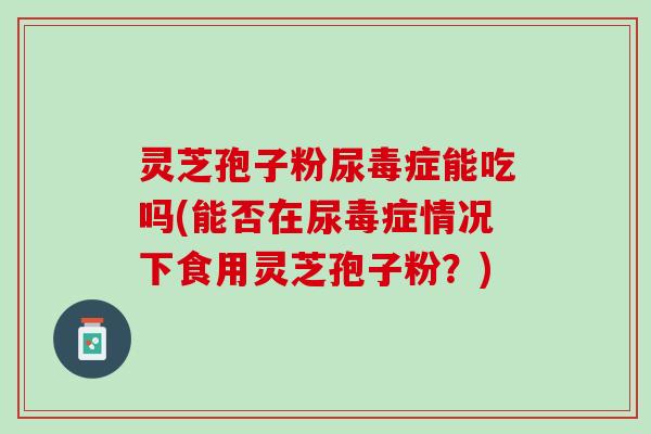 灵芝孢子粉尿毒症能吃吗(能否在尿毒症情况下食用灵芝孢子粉？)