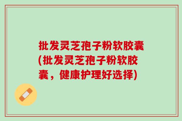 批发灵芝孢子粉软胶囊(批发灵芝孢子粉软胶囊，健康护理好选择)
