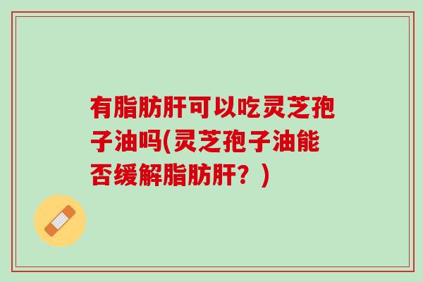有脂肪肝可以吃灵芝孢子油吗(灵芝孢子油能否缓解脂肪肝？)