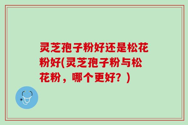 灵芝孢子粉好还是松花粉好(灵芝孢子粉与松花粉，哪个更好？)