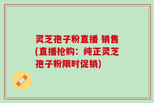 灵芝孢子粉直播 销售(直播抢购：纯正灵芝孢子粉限时促销)