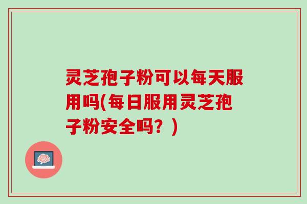 灵芝孢子粉可以每天服用吗(每日服用灵芝孢子粉安全吗？)