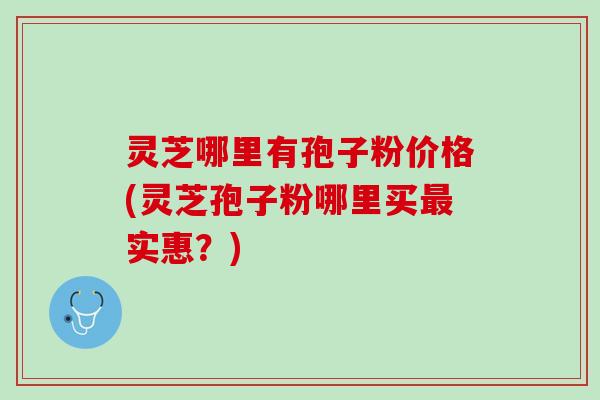 灵芝哪里有孢子粉价格(灵芝孢子粉哪里买最实惠？)