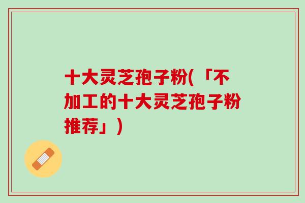 十大灵芝孢子粉(「不加工的十大灵芝孢子粉推荐」)