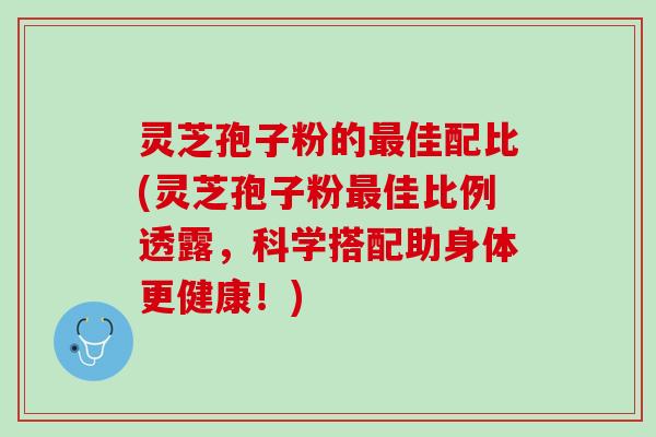 灵芝孢子粉的最佳配比(灵芝孢子粉最佳比例透露，科学搭配助身体更健康！)