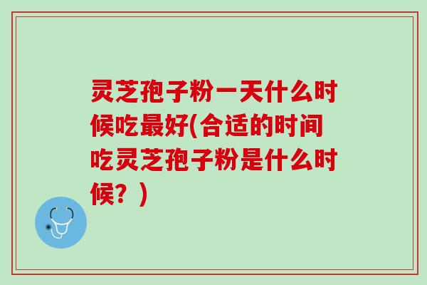 灵芝孢子粉一天什么时候吃最好(合适的时间吃灵芝孢子粉是什么时候？)