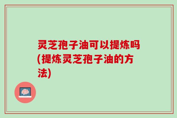 灵芝孢子油可以提炼吗(提炼灵芝孢子油的方法)