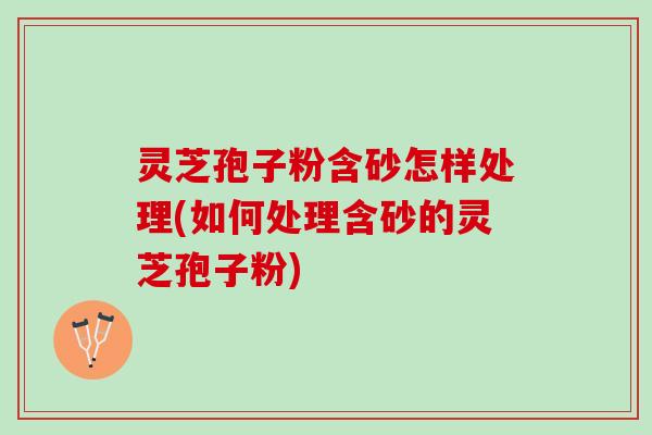 灵芝孢子粉含砂怎样处理(如何处理含砂的灵芝孢子粉)