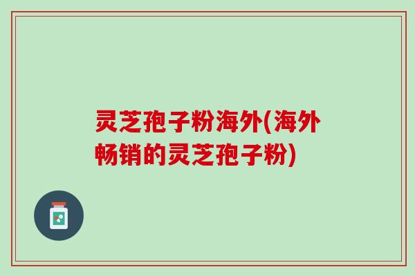 灵芝孢子粉海外(海外畅销的灵芝孢子粉)