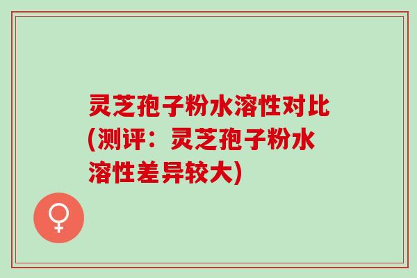 灵芝孢子粉水溶性对比(测评：灵芝孢子粉水溶性差异较大)