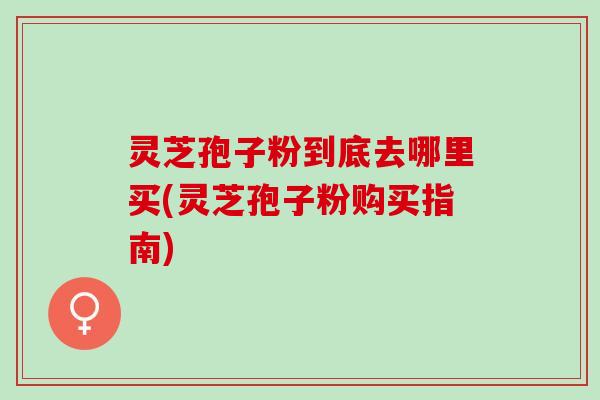 灵芝孢子粉到底去哪里买(灵芝孢子粉购买指南)