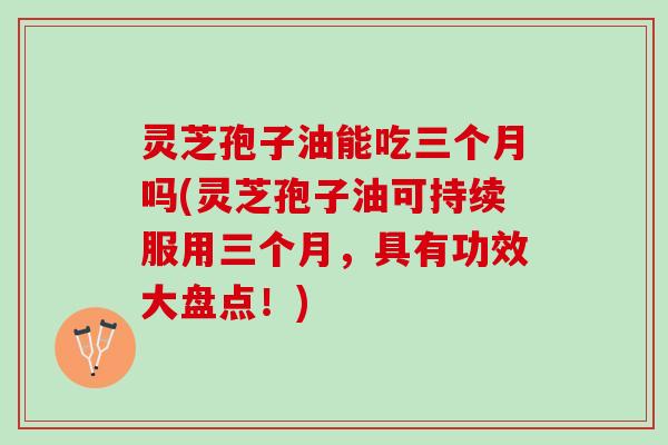 灵芝孢子油能吃三个月吗(灵芝孢子油可持续服用三个月，具有功效大盘点！)