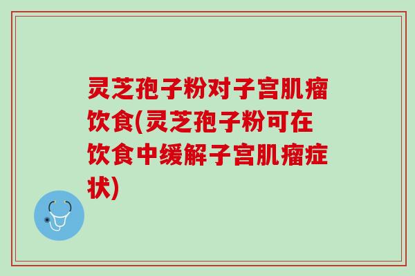 灵芝孢子粉对子宫肌瘤饮食(灵芝孢子粉可在饮食中缓解子宫肌瘤症状)